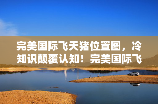 完美国际飞天猪位置图,冷知识颠覆认知!完美国际飞天猪位置竟藏着目瞪口呆的秘密 完美国际飞天猪位置图,冷知识颠覆认知!完美国际飞天猪位置竟藏着目瞪口呆的秘密