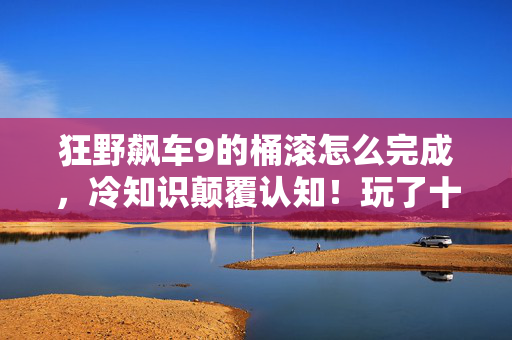 狂野飙车9的桶滚怎么完成，冷知识颠覆认知！玩了十年狂野飙车8，桶滚真相让我目瞪口呆