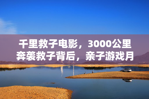 千里救子电影，3000公里奔袭救子背后，亲子游戏月活暴涨217%，情感经济正在吞噬Z世代钱包
