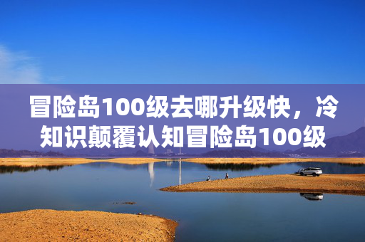 冒险岛100级去哪升级快,冷知识颠覆认知冒险岛100级竟要反向升级?真相让人目瞪口呆! 冒险岛100级去哪升级快,冷知识颠覆认知冒险岛100级竟要反向升级?真相让人目瞪口呆!