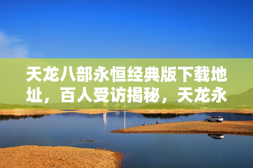 天龙八部永恒经典版下载地址，百人受访揭秘，天龙永恒版下载疑云，大神绷不住竟在网吧哭成狗？