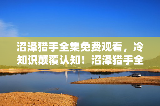 沼泽猎手全集免费观看,冷知识颠覆认知!沼泽猎手全集隐藏设定竟让我目瞪口呆十年! 沼泽猎手全集免费观看,冷知识颠覆认知!沼泽猎手全集隐藏设定竟让我目瞪口呆十年!