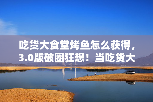 吃货大食堂烤鱼怎么获得，3.0版破圈狂想！当吃货大食堂烤鱼撞上二次元，这波联名我直接跪了！