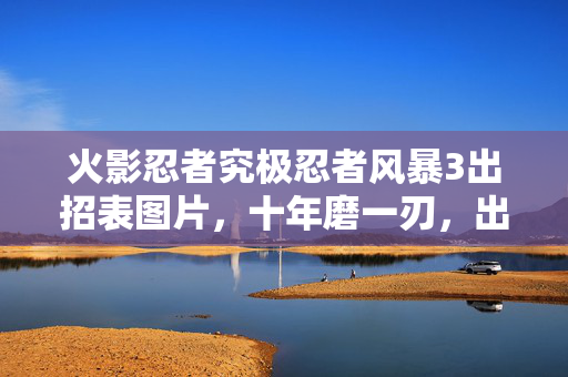 火影忍者究极忍者风暴3出招表图片,十年磨一刃,出招表背后的风暴史诗,泪目见证忍界终章 火影忍者究极忍者风暴3出招表图片,十年磨一刃,出招表背后的风暴史诗,泪目见证忍界终章