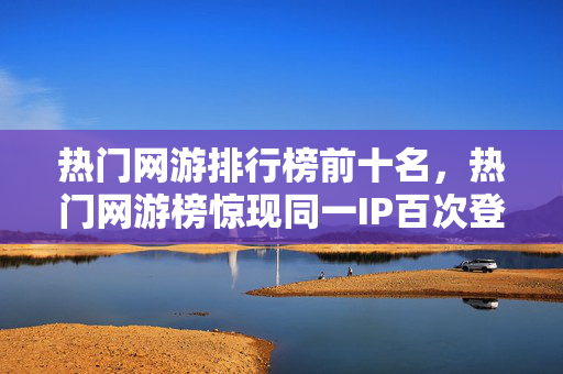 热门网游排行榜前十名，热门网游榜惊现同一IP百次登顶！蹊跷数据背后，真相让人后背发凉
