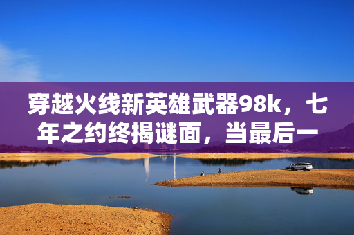穿越火线新英雄武器98k,七年之约终揭谜面,当最后一发子弹射出时,泪目了 穿越火线新英雄武器98k,七年之约终揭谜面,当最后一发子弹射出时,泪目了