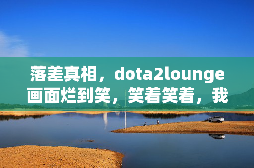 落差真相,dota2lounge画面烂到笑,笑着笑着,我却哭了…… 落差真相,dota2lounge画面烂到笑,笑着笑着,我却哭了……