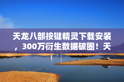 天龙八部按键精灵下载安装,300万衍生数据破圈!天龙八部从按键精灵杀进音乐综艺与高定时装周 天龙八部按键精灵下载安装,300万衍生数据破圈!天龙八部从按键精灵杀进音乐综艺与高定时装周