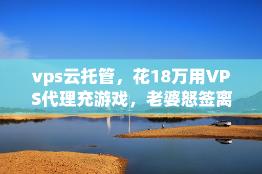 vps云托管,花18万用VPS代理充游戏,老婆怒签离婚协议,这隐情让我吓一跳! vps云托管,花18万用VPS代理充游戏,老婆怒签离婚协议,这隐情让我吓一跳!
