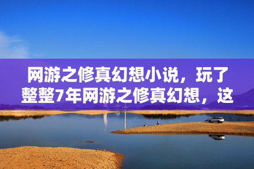 网游之修真幻想小说，玩了整整7年网游之修真幻想，这3个抉择让我至今难以释怀！