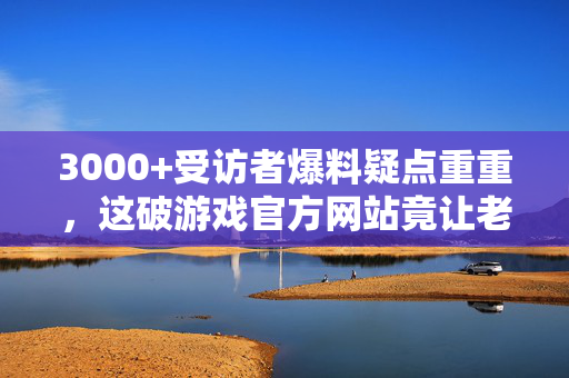 3000+受访者爆料疑点重重，这破游戏官方网站竟让老炮们集体绷不住！