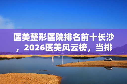 医美整形医院排名前十长沙,2026医美风云榜,当排名前十的鼻子一酸,谁还记得凌晨三点的约定? 医美整形医院排名前十长沙,2026医美风云榜,当排名前十的鼻子一酸,谁还记得凌晨三点的约定?