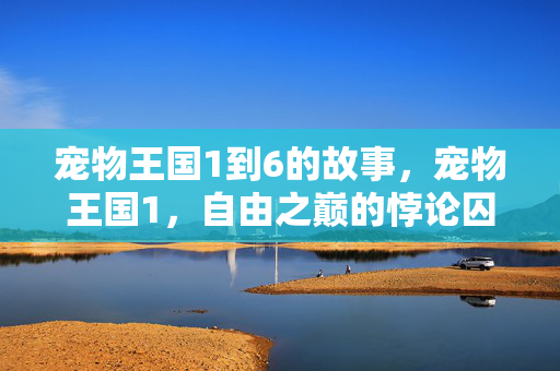宠物王国1到6的故事,宠物王国1,自由之巅的悖论囚笼,灵魂震颤于选择的虚妄深渊 宠物王国1到6的故事,宠物王国1,自由之巅的悖论囚笼,灵魂震颤于选择的虚妄深渊