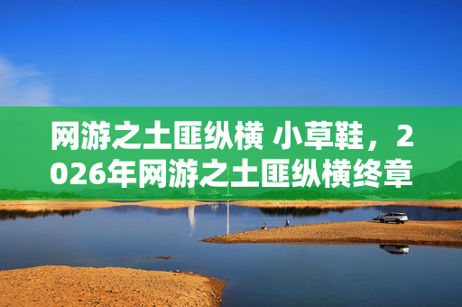 网游之土匪纵横 小草鞋，2026年网游之土匪纵横终章，那句别走成伏笔，鼻子一酸泪满襟