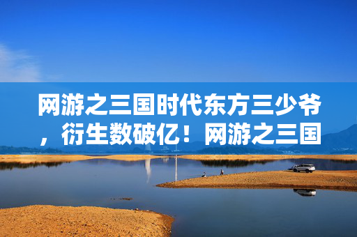 网游之三国时代东方三少爷，衍生数破亿！网游之三国时代破圈杀疯，这跨界联动意想不到！