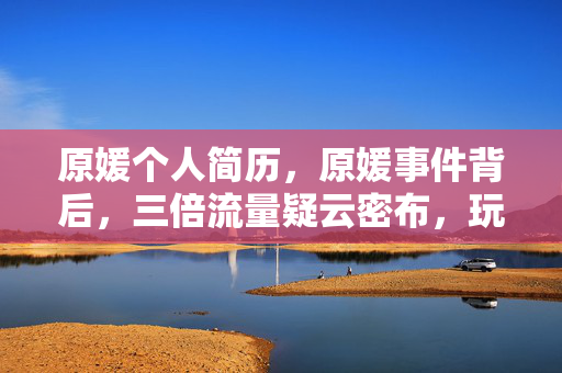 原媛个人简历,原媛事件背后,三倍流量疑云密布,玩家心寒谁之过? 原媛个人简历,原媛事件背后,三倍流量疑云密布,玩家心寒谁之过?