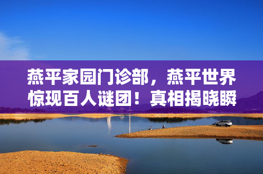 燕平家园门诊部,燕平世界惊现百人谜团!真相揭晓瞬间集体破防 燕平家园门诊部,燕平世界惊现百人谜团!真相揭晓瞬间集体破防