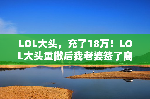 LOL大头,充了18万!LOL大头重做后我老婆签了离婚协议,这隐情让我吓一跳 LOL大头,充了18万!LOL大头重做后我老婆签了离婚协议,这隐情让我吓一跳