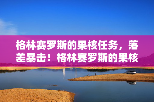 格林赛罗斯的果核任务,落差暴击!格林赛罗斯的果核,真相是笑着骂完,最后哭着打开游戏 格林赛罗斯的果核任务,落差暴击!格林赛罗斯的果核,真相是笑着骂完,最后哭着打开游戏