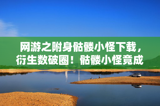 网游之附身骷髅小怪下载,衍生数破圈!骷髅小怪竟成2027最意想不到的顶流IP 网游之附身骷髅小怪下载,衍生数破圈!骷髅小怪竟成2027最意想不到的顶流IP