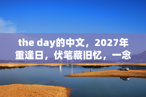the day的中文,2027年重逢日,伏笔藏旧忆,一念及此,鼻子一酸泪满襟 the day的中文,2027年重逢日,伏笔藏旧忆,一念及此,鼻子一酸泪满襟