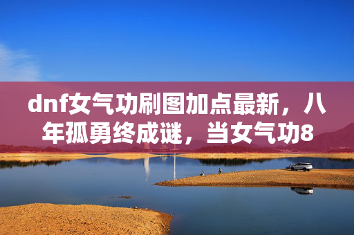 dnf女气功刷图加点最新,八年孤勇终成谜,当女气功86加点成绝响,泪目竟是屏幕倒影 dnf女气功刷图加点最新,八年孤勇终成谜,当女气功86加点成绝响,泪目竟是屏幕倒影