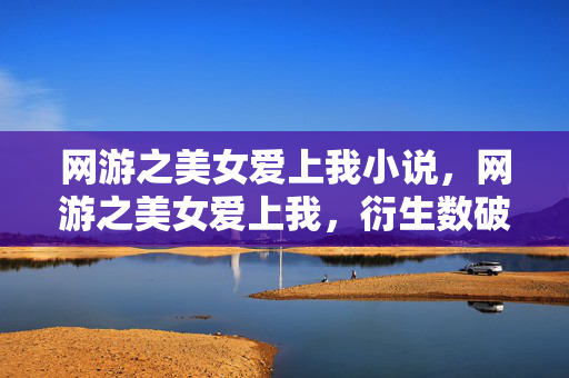 网游之美女爱上我小说,网游之美女爱上我,衍生数破圈爆表,意想不到周边狂潮席卷2027! 网游之美女爱上我小说,网游之美女爱上我,衍生数破圈爆表,意想不到周边狂潮席卷2027!