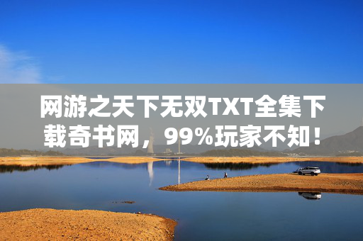 网游之天下无双TXT全集下载奇书网,99%玩家不知!网游之天下无双隐藏结局竟藏惊天反转? 网游之天下无双TXT全集下载奇书网,99%玩家不知!网游之天下无双隐藏结局竟藏惊天反转?