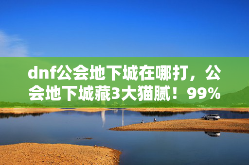 dnf公会地下城在哪打,公会地下城藏3大猫腻!99%玩家被坑到上头还傻乐 dnf公会地下城在哪打,公会地下城藏3大猫腻!99%玩家被坑到上头还傻乐