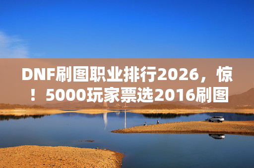 DNF刷图职业排行2026，惊！5000玩家票选2016刷图排行，这疑点让老玩家都绷不住了！