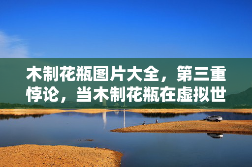 木制花瓶图片大全,第三重悖论,当木制花瓶在虚拟世界碎裂时,我的灵魂在震颤 木制花瓶图片大全,第三重悖论,当木制花瓶在虚拟世界碎裂时,我的灵魂在震颤
