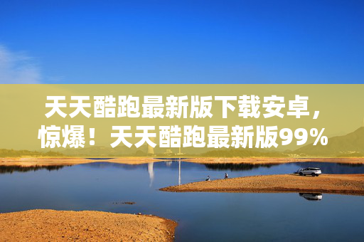 天天酷跑最新版下载安卓，惊爆！天天酷跑最新版99%人不知的刷分秘术，分数狂飙真相竟是……