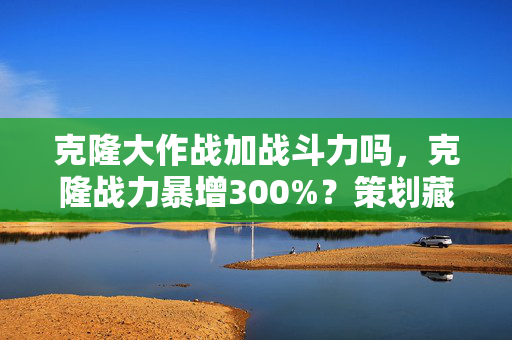 克隆大作战加战斗力吗，克隆战力暴增300%？策划藏了3年的数值黑幕终于曝光！