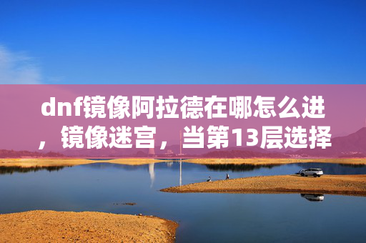 dnf镜像阿拉德在哪怎么进,镜像迷宫,当第13层选择撞碎第0层命运,你的灵魂震颤了吗? dnf镜像阿拉德在哪怎么进,镜像迷宫,当第13层选择撞碎第0层命运,你的灵魂震颤了吗?