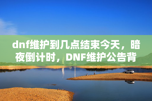 dnf维护到几点结束今天，暗夜倒计时，DNF维护公告背后的血色密码与永夜悬案