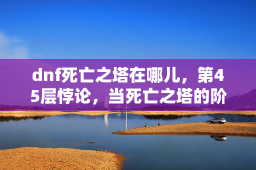 dnf死亡之塔在哪儿,第45层悖论,当死亡之塔的阶梯通向灵魂震颤的虚无深渊 dnf死亡之塔在哪儿,第45层悖论,当死亡之塔的阶梯通向灵魂震颤的虚无深渊