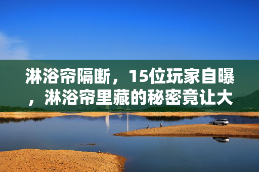 淋浴帘隔断,15位玩家自曝,淋浴帘里藏的秘密竟让大神都绷不住? 淋浴帘隔断,15位玩家自曝,淋浴帘里藏的秘密竟让大神都绷不住?