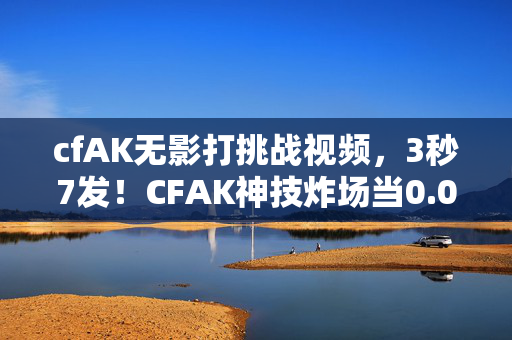cfAK无影打挑战视频，3秒7发！CFAK神技炸场当0.01秒的差距成为生死结界，他为何在巅峰夜突然删号？
