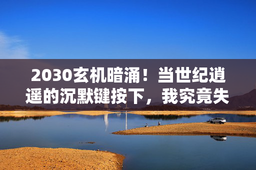 2030玄机暗涌!当世纪逍遥的沉默键按下,我究竟失去了什么? 2030玄机暗涌!当世纪逍遥的沉默键按下,我究竟失去了什么?