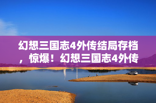 幻想三国志4外传结局存档,惊爆!幻想三国志4外传结局暗藏99%玩家不知的3大数值黑幕 幻想三国志4外传结局存档,惊爆!幻想三国志4外传结局暗藏99%玩家不知的3大数值黑幕