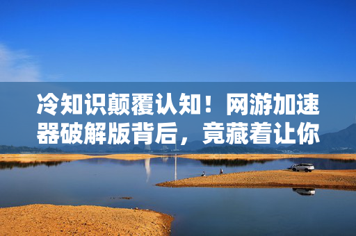 冷知识颠覆认知！网游加速器破解版背后，竟藏着让你目瞪口呆的真相