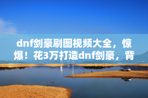 dnf剑豪刷图视频大全,惊爆!花3万打造dnf剑豪,背后隐情曝光,这结果真让人吓一跳! dnf剑豪刷图视频大全,惊爆!花3万打造dnf剑豪,背后隐情曝光,这结果真让人吓一跳!