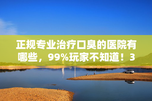 正规专业治疗口臭的医院有哪些,99%玩家不知道!3天根除口臭的医院,背后藏着什么致命秘密? 正规专业治疗口臭的医院有哪些,99%玩家不知道!3天根除口臭的医院,背后藏着什么致命秘密?