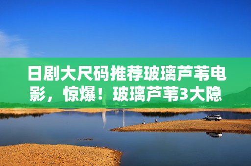 日剧大尺码推荐玻璃芦苇电影，惊爆！玻璃芦苇3大隐藏玩法，颠覆你对日剧大尺码的认知！