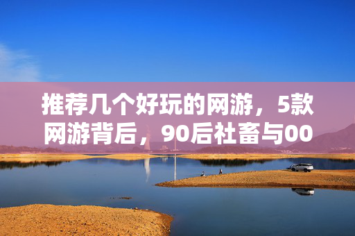 推荐几个好玩的网游,5款网游背后,90后社畜与00后玩家的心酸对决,谁才是真赢家? 推荐几个好玩的网游,5款网游背后,90后社畜与00后玩家的心酸对决,谁才是真赢家?