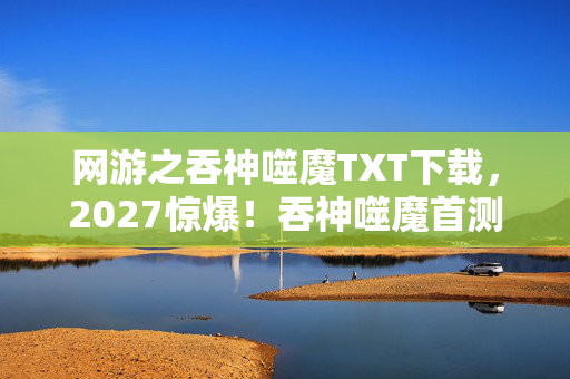 网游之吞神噬魔TXT下载，2027惊爆！吞神噬魔首测，99%玩家竟被这设定逼疯？