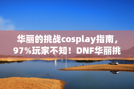 华丽的挑战cosplay指南，97%玩家不知！DNF华丽挑战在三端竟有如此天壤之别！