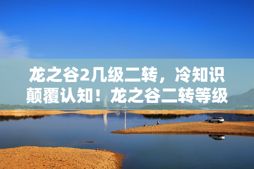 龙之谷2几级二转，冷知识颠覆认知！龙之谷二转等级竟藏着目瞪口呆的隐藏逻辑？