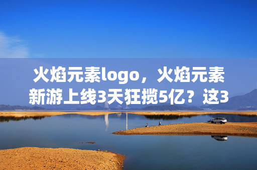 火焰元素logo,火焰元素新游上线3天狂揽5亿?这3大氪金猫腻让我直接上头到摔手机! 火焰元素logo,火焰元素新游上线3天狂揽5亿?这3大氪金猫腻让我直接上头到摔手机!