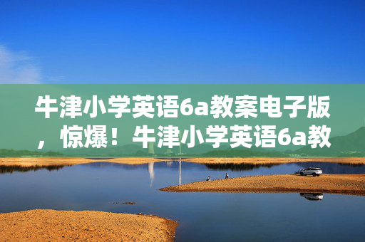 牛津小学英语6a教案电子版,惊爆!牛津小学英语6a教案背后,300万预算藏隐情,结果让人吓一跳! 牛津小学英语6a教案电子版,惊爆!牛津小学英语6a教案背后,300万预算藏隐情,结果让人吓一跳!
